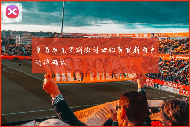 皇马与克罗斯探讨回归事宜新角色尚待确认
