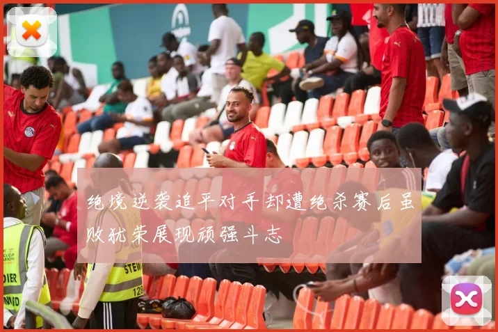 绝境逆袭追平对手却遭绝杀赛后虽败犹荣展现顽强斗志