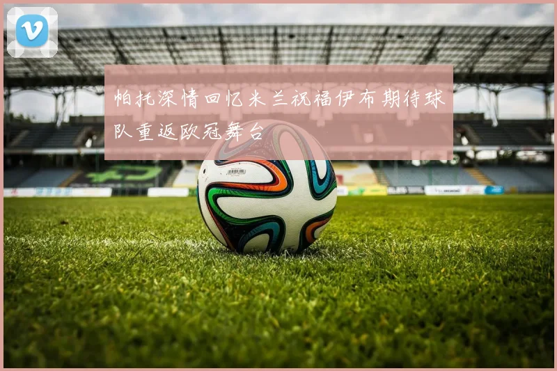 帕托深情回忆米兰祝福伊布期待球队重返欧冠舞台