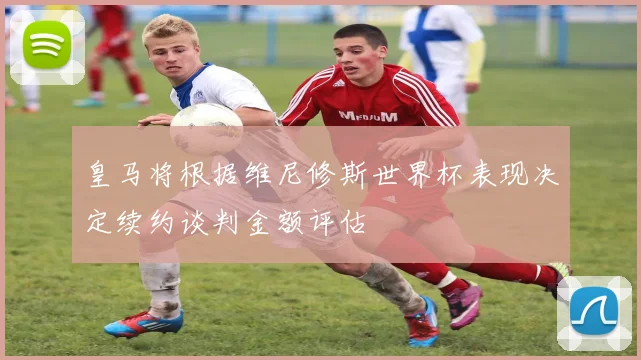 皇马将根据维尼修斯世界杯表现决定续约谈判金额评估