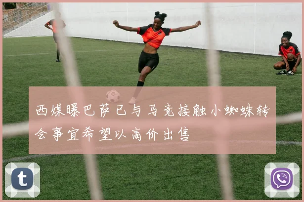 西媒曝巴萨已与马竞接触小蜘蛛转会事宜希望以高价出售
