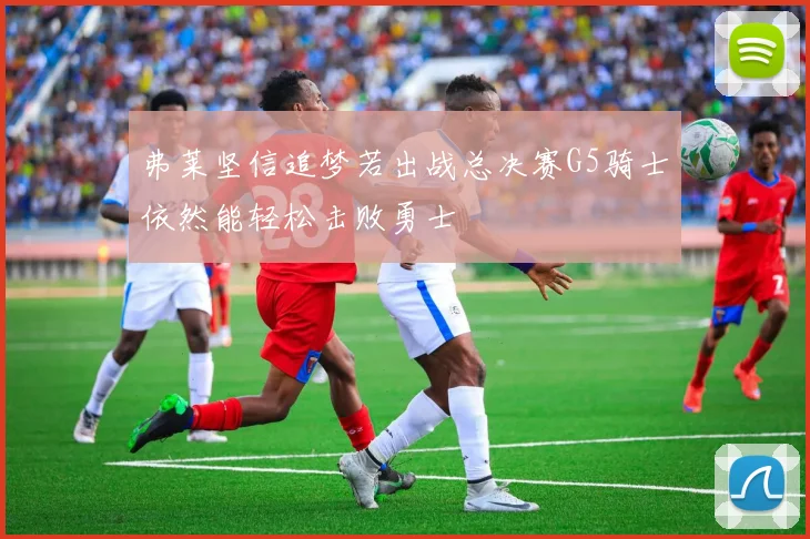 弗莱坚信追梦若出战总决赛G5骑士依然能轻松击败勇士
