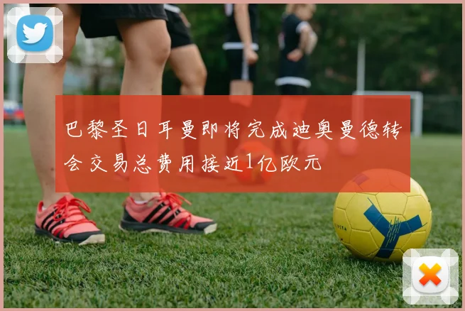 巴黎圣日耳曼即将完成迪奥曼德转会交易总费用接近1亿欧元