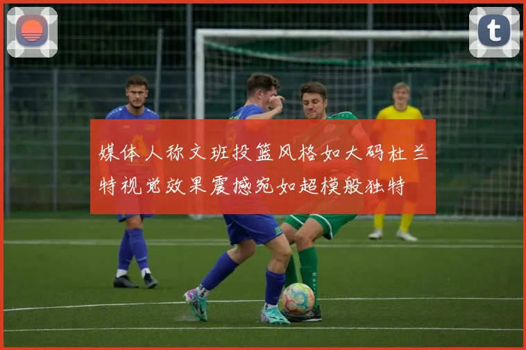 媒体人称文班投篮风格如大码杜兰特视觉效果震撼宛如超模般独特