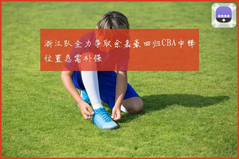 浙江队全力争取余嘉豪回归CBA中锋位置急需补强
