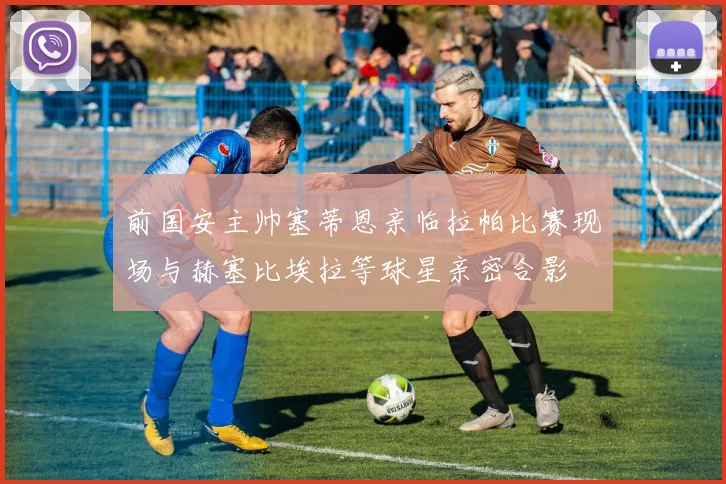 前国安主帅塞蒂恩亲临拉帕比赛现场与赫塞比埃拉等球星亲密合影