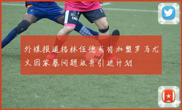 外媒报道格林伍德或将加盟罗马尤文因家暴问题放弃引进计划