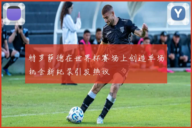 特罗萨德在世界杯赛场上创造单场机会新纪录引发热议