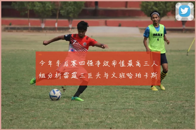 今年季后赛四强净效率值最高三人组分析雷霆三巨头与文班哈珀卡斯尔的表现对比