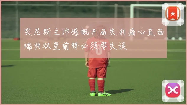 突尼斯主帅感慨开局失利痛心直面瑞典双星前锋必须零失误