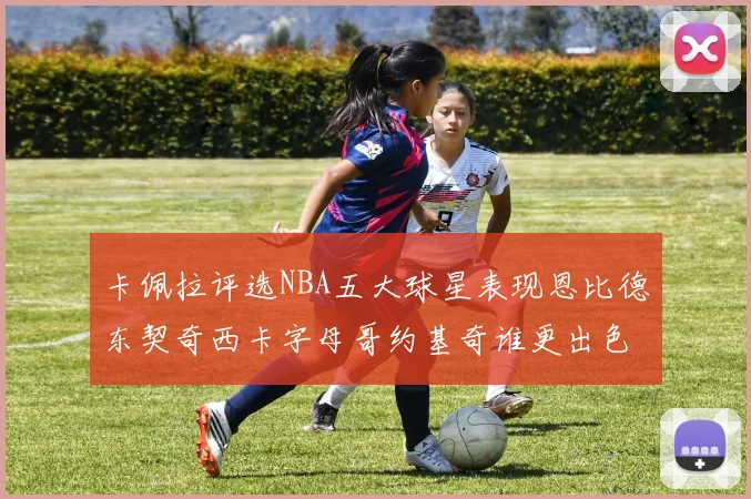 卡佩拉评选NBA五大球星表现恩比德东契奇西卡字母哥约基奇谁更出色