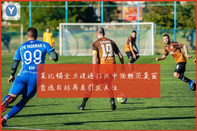莱比锡全力追逐门兴中场赖茨夏窗首选目标再度引发关注