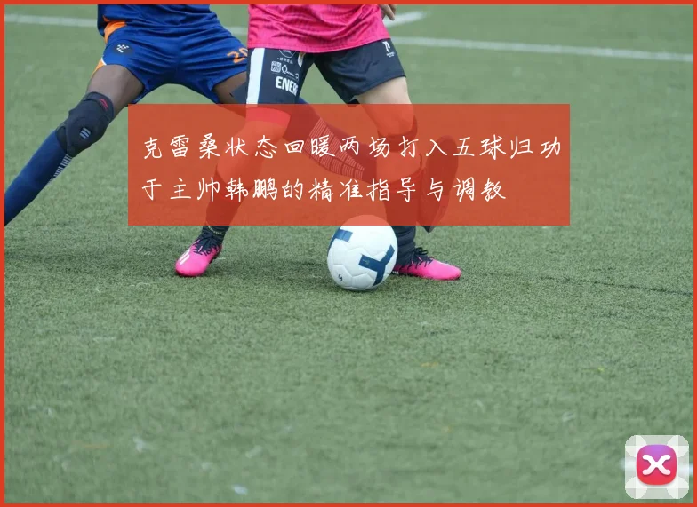 克雷桑状态回暖两场打入五球归功于主帅韩鹏的精准指导与调教
