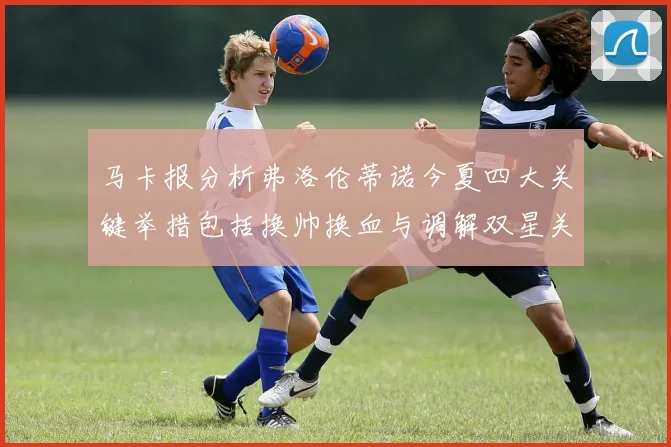 马卡报分析弗洛伦蒂诺今夏四大关键举措包括换帅换血与调解双星关系