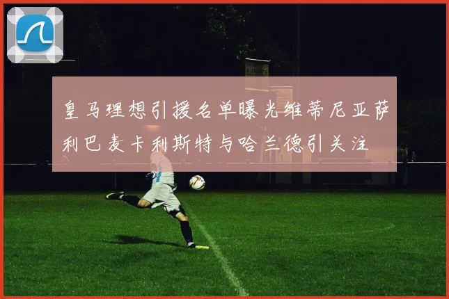皇马理想引援名单曝光维蒂尼亚萨利巴麦卡利斯特与哈兰德引关注