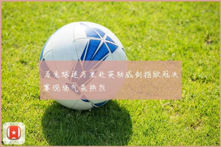 马竞球迷万里赴英助威剑指欧冠决赛现场气氛热烈
