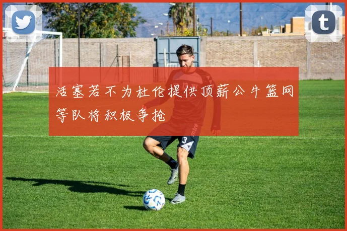 活塞若不为杜伦提供顶薪公牛篮网等队将积极争抢
