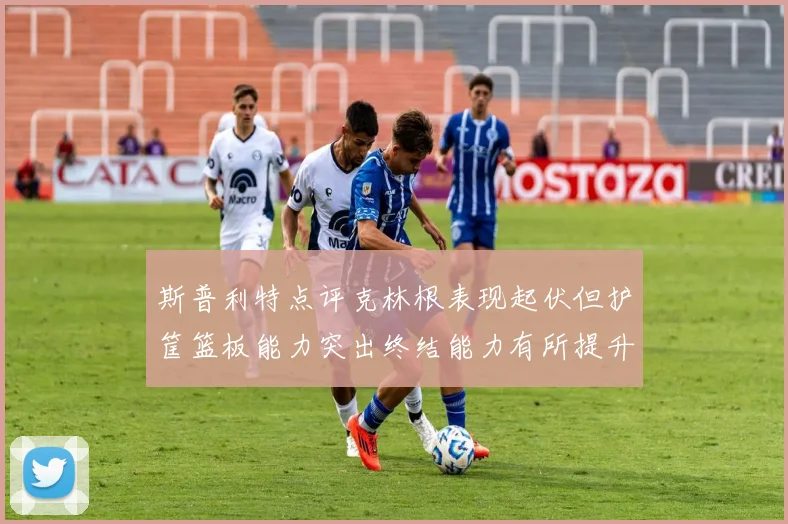 斯普利特点评克林根表现起伏但护筐篮板能力突出终结能力有所提升