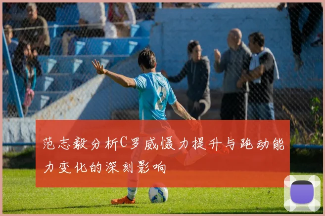 范志毅分析C罗威慑力提升与跑动能力变化的深刻影响