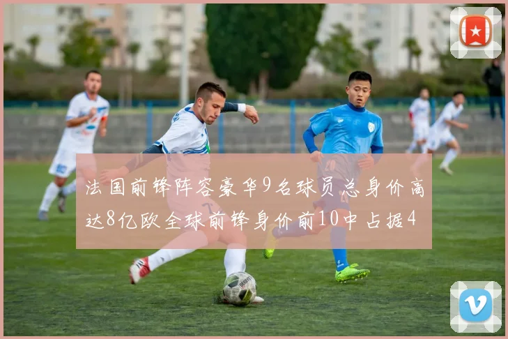 法国前锋阵容豪华9名球员总身价高达8亿欧全球前锋身价前10中占据4席